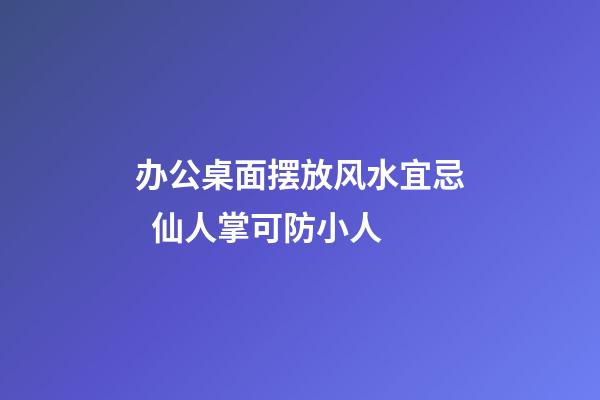 办公桌面摆放风水宜忌  仙人掌可防小人